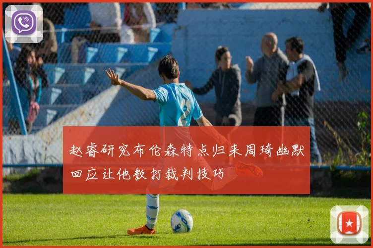赵睿研究布伦森特点归来周琦幽默回应让他教打裁判技巧