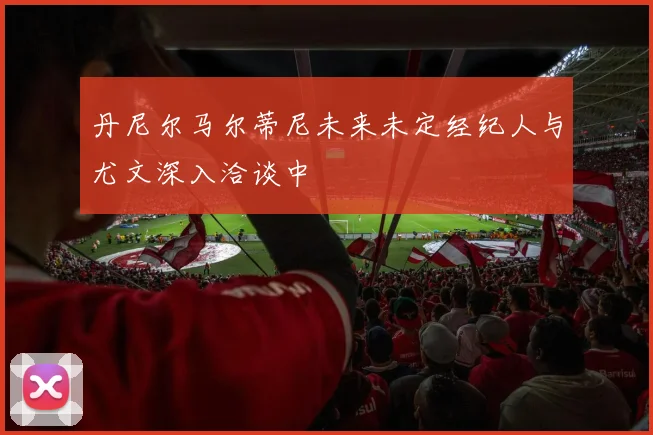 丹尼尔马尔蒂尼未来未定经纪人与尤文深入洽谈中
