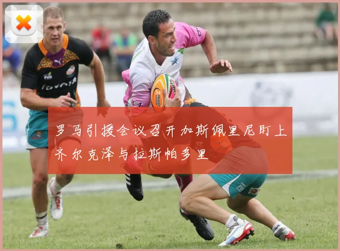 罗马引援会议召开加斯佩里尼盯上齐尔克泽与拉斯帕多里