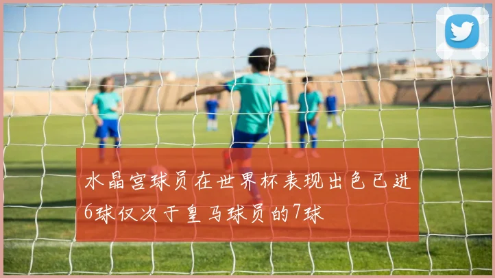 水晶宫球员在世界杯表现出色已进6球仅次于皇马球员的7球