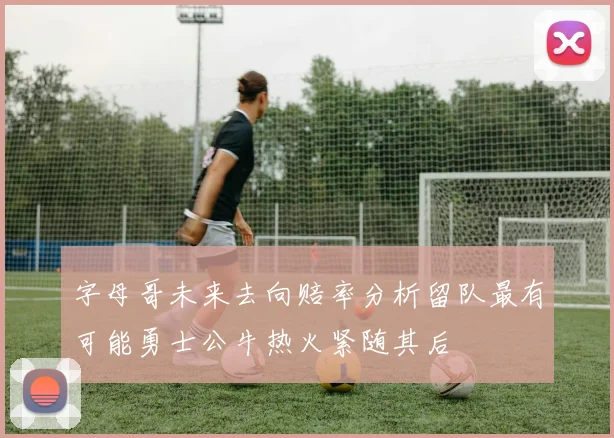 字母哥未来去向赔率分析留队最有可能勇士公牛热火紧随其后