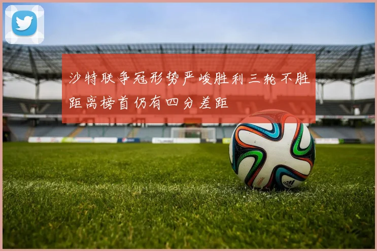 沙特联争冠形势严峻胜利三轮不胜距离榜首仍有四分差距