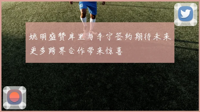 姚明盛赞库里与李宁签约期待未来更多跨界合作带来惊喜