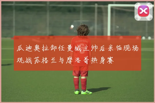 瓜迪奥拉卸任曼城主帅后亲临现场观战苏格兰与摩洛哥热身赛