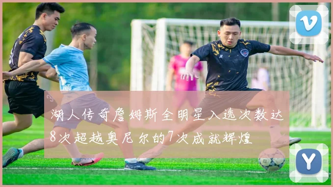 湖人传奇詹姆斯全明星入选次数达8次超越奥尼尔的7次成就辉煌