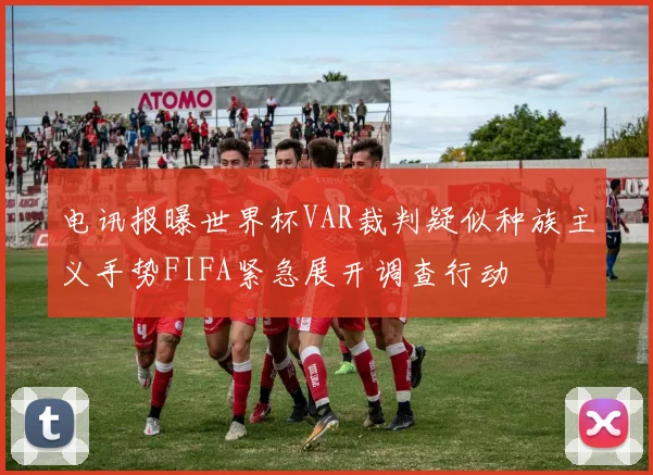 电讯报曝世界杯VAR裁判疑似种族主义手势FIFA紧急展开调查行动