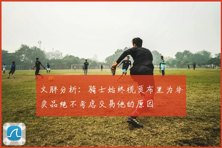 文胖分析：骑士始终视莫布里为非卖品绝不考虑交易他的原因