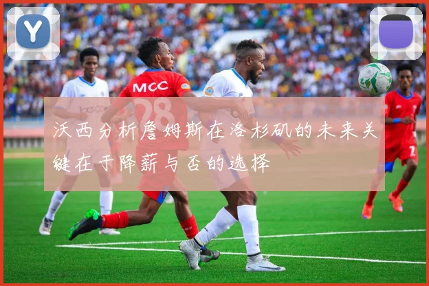 沃西分析詹姆斯在洛杉矶的未来关键在于降薪与否的选择