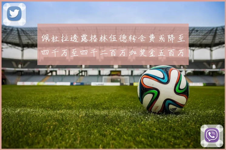 佩杜拉透露格林伍德转会费或降至四千万至四千二百万加奖金五百万至六百万